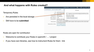 15
Temporary Rules
 Are persisted in the local storage
 Still have to be submitted
Rules are open for contribution
 Welcome to contribute your Rules in openUI5 / … / project
 If you have own libraries, see how to instrument Rules for them : link
And what happens with Rules created?
 