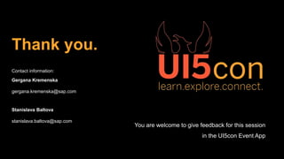 Thank you.
Contact information:
Gergana Kremenska
gergana.kremenska@sap.com
Stanislava Baltova
stanislava.baltova@sap.com
You are welcome to give feedback for this session
in the UI5con Event App
 