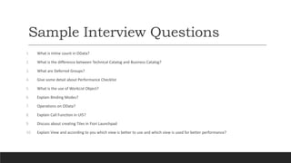 Sample Interview Questions
1. What is Inline count in OData?
2. What is the difference between Technical Catalog and Business Catalog?
3. What are Deferred Groups?
4. Give some detail about Performance Checklist
5. What is the use of WorkList Object?
6. Explain Binding Modes?
7. Operations on OData?
8. Explain Call Function in UI5?
9. Discuss about creating Tiles in Fiori Launchpad
10. Explain View and according to you which view is better to use and which view is used for better performance?
 