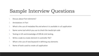 Sample Interview Questions
1. Discuss about Fiori elements?
2. Annotations in Fiori
3. What is the use of metadata file and where it is available in ui5 application
4. Name some tool which you use to check the JavaScript code
5. Testing in UI5 and knowledge of OPA & Unit testing.
6. Write a code to create element in controller file?
7. What is the use of new keyword in defining any elements
8. Name of tools used to create ui5 application
 