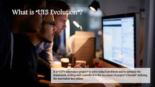 What is “UI5 Evolution”?
It is “UI5’s innovation project” to solve today’s problems and to advance the
framework, tooling and controls! It is the successor of project “Cheetah” defining
the innovation key pillars.
 