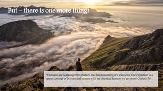 But – there is one more thing!
“Humans are learning from Nature and implementing it’s solutions. The evolution is a
great concept of Nature and comes with an essential feature we yet miss! Curious??”
 