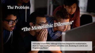 The Problem
“UI5 today is monolithic! Although it has been designed for modularization,
there is a tight coupling between and within Core, Rendering & Controls and
Programming Model!”
 