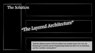 The Solution
“Split the different parts of UI5 into distinct yet modular layers: the Core, the
Rendering & Controls and the Programming Model and allow for an individual
and fine-modular consumption!”
 