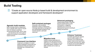 14
“Create an open-source Node.js based build & development environment to
support application developers and framework developers!”
Self-contained packages
Generate a self-contained
application ready for deployment.
Leverage dependency management
and sophisticated bundling to only
include required, optimized
resources.
Advanced packaging
Feature-based builds to optimize
beyond module level by code
manipulations. Integration
scenarios (e.g. FLP) to be
addressed by dynamic bundling &
loading mechanisms.
Migration tools
Support existing applications to
migrate to the new asynchronous
alternatives of the Modular Core by
converting classic modules to UI5
AMD modules and to clean-up
Globals.
Command Line Interface
Implement a simplistic CLI which
assists developers during build and
development lifecycle based on a
dedicated set of standard build
modules.
Enhance Toolchain
Complete app lifecycle aspects
such as initial creation of a
individual, pre-configured app
project; improve dev experience
for minimal round-trip (e.g. watch
& reload) and provide additional
compile-time optimizations.
Agnostic build modules
Build modules shall be independent
from a specific task runner to recycle
them for arbitrary JavaScript
environments like Node, Grunt, Gulp,
… and should be even more used to
replace the existing in-house Maven
based toolchain.
Build Tooling
 