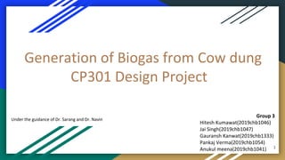 Generation of Biogas from Cow dung
CP301 Design Project
Group 3
Hitesh Kumawat(2019chb1046)
Jai Singh(2019chb1047)
Gauransh Kanwat(2019chb1333)
Pankaj Verma(2019chb1054)
Anukul meena(2019chb1041)
Under the guidance of Dr. Sarang and Dr. Navin
1
 