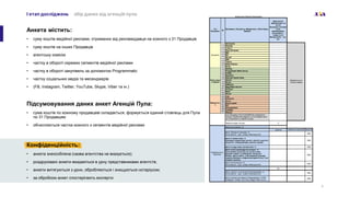 I етап досліджень збір даних від агенцій пула
Анкета містить:
• суму коштів медійної реклами, отриманих від рекламодавця на кожного з 31 Продавців
• суму коштів на інших Продавців
• агентську комісію
• частку в обороті окремих сегментів медійної реклами
• частку в обороті закупівель за допомогою Programmatic
• частку соціальних медіа та месенджерів
• (FB, Instagram, Twitter, YouTube, Skype, Viber та ін.)
Підсумовування даних анкет Агенцій Пула:
• сума коштів по кожному продавцеві складається, формується єдиний стовпець для Пула
по 31 Продавцям
• обчислюється частка кожного з сегментів медійної реклами
4
Конфіденційність:
• анкета знеособлена (назва агентства не вказується);
• роздруковані анкети вкидаються в урну представниками агентств;
• анкети витягуються з урни, обробляються і знищуються нотаріусом;
• за обробкою анкет спостерігають експерти
 