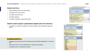ІI етап досліджень збір даних від продавців (майданчиків, холдингів, сейлз-хаусів і мереж)
Анкета містить:
• назву Продавця (анкета не знеособлена)
• % в обороті всіх Агентств Пула
• % в обороті інших Агентств
• % прямих продажів
• % В обороті закупівель через Programmatic
Анкета сейлз-хаусів і рекламних мереж крім того містить:
• % в обороті по кожному з Холдингом та Сайтів (необхідно для запобігання задвоєння
даних)
5
Конфіденційність:
• Продавець може вислати анкету в електронному вигляді або роздрукувати її і вкинути в
урну
• анкети витягуються з урни, обробляються і знищуються нотаріусом
• за обробкою анкет спостерігають експерти
 