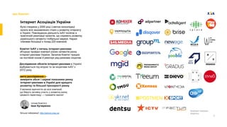 3
про Комітет
lнтернет Асоцiацiя України
була створена у 2000 роцi з метою консолiдацї
зусиль всiх зацiкавлених сторiн у розвитку iнтернету
в Українi. Повсякденна дiяльнiсть lнАУ полягає в
практичнiй реалiзацiї проєктiв, що сприяють розвитку
українського сегменту глобальної мережi. Наразi
членами Асоцiацiї є понад 220 компанiй.
Комiтет lнАУ з питань iнтернет-реклами
об’єднує провiднi компанiї рiзних сегментiв ринку
iнтернет-реклами України. Загалом Комiтет працює
на постiйнiй основi й реалiзує ряд ринкових iнiцiатив.
мета дослiдження —
виміряти обсяг і окремі показники ринку
інтернет-реклами в Україні для кращого
розвитку та більшої прозорості ринку
З великою вдячнiстю до всiх компанiй,
що беруть активну участь у розвитку ринку.
Цiкавого перегляду – і тримайте хвилю!
голова Комiтету
Іван Кучеренко
Бiльше iнформацiї: http://adcom.inau.ua
Компанії-членкині
Комітету
Дослідження обсягів інтернет-реклами в Україні
відбувається під егідою та за ініціативи ІнАУ з
2012 року.
 