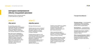 5
методика пошукова реклама
методика вимірювання
обсягу пошукової реклами
Вимiрювання обсягу пошукової реклами
в Українi здiйснюється у два етапи.
етап 1: етап 2:
збір даних обробка даних
В основi збору даних лежить
сегментацiя веб-сайтiв, що вiдвiдують
користувачi з України, на 24 категорiї
згiдно з класифiкацiєю ресурсу
SimilarWeb. Перелiк та детальний
опис категорiй знаходяться у додатку.
Данi щодо кiлькостi вiдвiдувань з
платного пошуку за дослiджуваний
перiод надає платформа SimilarWeb.
Середню вартiсть клiку та частку
мобiльного трафiку отримуємо
шляхом анкетування агенцiй, що
брали участь у дослiдженнi. Агенцiї
надають данi виключно по тих
категорiях, у яких розмiщують
пошукову рекламу.
Методика обчислення даних:
Середня вартiсть клiку в категорiї =
сума значень вартостi клiку, наданих
агенцiями, подiлена на кiлькiсть
агенцiй. Розраховується окремо
по кожнiй з категорiй.
Середньозважена вартiсть клiку
в категорiї розраховується на основi
частки категорiї у загальнiй кiлькостi
переходiв з пошукової реклами.
В результатi додавання
середньозваженої вартостi клiку по
всiх 24 категорiях вираховується
середньозважена
вартiсть клiку на ринку.
Глосарій дослідження
Пошукова реклама — оплата видавцевi
з прив'язкою до певного пошукового
слова або фрази. Пошукова реклама
включає платну пошукову видачу.
Рекламодавець — органiзацiяабопри-
ватнаособа, яка є замовником реклами.
Інтернет-користувачi з України —
загальна кiлькiсть користувачiв
iнтернету з України.
Обсяг пошуковоiї реклами в Українi —
це кошти рекламодавцiв, витраченi на
розмiщення реклами в пошукових
системах для iнтернет-користувачiв
з України.
Середня частка мобiльного трафiку
в пошуковiй рекламi — середнє
значення частки переходiв,
отриманих з мобiльних пристроїв.
Данi отриманi вiд агенцiй.
Обсяг пошуковоiї реклами в
категорiї = множення середньої
вартостi клiку на кiлькiсть вiдвiдувань
з платного пошуку в категорiї.
Обсяг пошуковоiї реклами в Українi
розраховується шляхом множення
середньозваженої вартостi клiку
на ринку на загальну кiлькiсть вiдвi-
дувань з платного пошуку по всiх
24 категорiях.
 