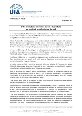 Rassembler les avocats du monde ● Bringing Together the World’s Lawyers ● Reunir a los abogados del mundo

COMMUNIQUE DE PRESSE
20 décembre 2013

L’UIA conclut une mission de 4 jours à Bujumbura
en soutien à la profession au Burundi
Le 11 décembre 2013, le Bâtonnier Issouf Baadhio s’est rendu à Bujumbura pour une mission de 4
jours visant à manifester le soutien de l’UIA et de l’ensemble de la profession aux avocats burundais
et en particulier au Bâtonnier Isidore Rufyikiri.
Celui-ci s’est en effet trouvé poursuivi sur le fondement de la loi de 2002 relative à la profession
d’avocat et ce pour avoir supposément tenu des propos « contraires aux règlements, à la sûreté de
l’État et à la paix publique » à la suite d’une conférence de presse donnée ce 29 octobre en sa qualité
de Bâtonnier. Les propos à l’origine des poursuites concernaient la révision de la Constitution.
Le Procureur Général près la Cour d’Appel, de ce fait, a demandé au Conseil de l’Ordre de prononcer
sa radiation. Nous apprenons en outre que ce même Procureur a également saisi ce 18 décembre le
Président de la Cour d'Appel de la même demande de radiation.
Par ailleurs, le Bâtonnier se trouve également poursuivi dans le cadre de son mandat de président
d’une association sans but lucratif sur la seule base de dispositions concernant uniquement les
fonctionnaires publics et agents étatiques.
La mission menée par l’UIA a permis de rencontrer le Premier Substitut du Procureur près la Cour
d’Appel de Bujumbura et d’exprimer l’inquiétude de notre organisation sur les difficultés auxquelles
est confronté le Bâtonnier Rufyikiri dans l’exercice de son mandat.
Aussi, la rencontre avec d’autres acteurs institutionnels, y compris le Barreau de Gitega et des
organismes internationaux présents sur place, a mis en exergue les obstacles rencontrés dans
l’organisation de la profession dans son ensemble et les tensions existant entre les Barreaux
constitués dans les différents ressorts de Cour d’Appel.
L’UIA entend rester saisie de la question et suivre attentivement le déroulement des procédures
judiciaires initiées à l’égard du Bâtonnier Rufyikiri.
Dans ce sens, l’UIA vient d’être informée que le Bâtonnier Rufyikiri a été, le 18 décembre, interdit de
sortie du territoire, interdiction qui lui a été communiquée à l’aéroport de Bujumbura par les forces
de police sur ordre du Ministère Public, et alors même qu’il s’apprêtait à se rendre en Côte d’Ivoire
pour participer, en sa qualité de Bâtonnier et en représentation du Barreau, au Congrès de la CIB.
L’UIA, dans le cadre du suivi du dossier du Bâtonnier Rufyikiri, va donc s’adresser aux autorités
compétentes afin de connaître les motifs et contours de cette décision qui restreint gravement la
liberté de mouvement et de réunion du Bâtonnier dans les fonctions de représentation du Barreau
qui sont les siennes. Elle va en outre formuler encore une fois ses plus vives préoccupations sur les
mesures qui sont prises à son égard par le Parquet général près la Cour d'Appel de Bujumbura.

Internationale Anwaltsunion ● Unione Internazionale degli Avvocati ● União Internacional de Advogados ●
UIA – 25, rue du Jour – 75001 Paris (France), Association Loi 1901 n° W751207624
Tél. : +33 1 44 88 55 66 / Fax : +33 1 44 88 55 77 / E-mail : uiacentre@uianet.org / Web : www.uianet.org

 