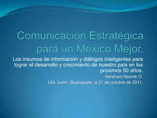 Los insumos de información y diálogos inteligentes para
 lograr el desarrollo y crecimiento de nuestro país en los
                                        próximos 50 años.
                                           Abraham Nosnik O.
               UIA, León, Guanajuato, a 21 de octubre de 2011.
 