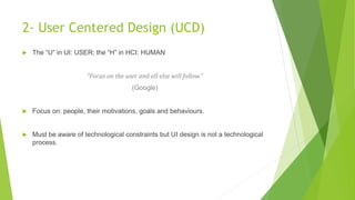 2- User Centered Design (UCD) 
 The “U” in UI: USER; the “H” in HCI: HUMAN 
“Focus on the user and all else will follow.” 
(Google) 
 Focus on: people, their motivations, goals and behaviours. 
 Must be aware of technological constraints but UI design is not a technological 
process. 
 