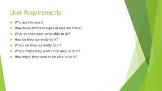 User Requirements 
 Who are the users? 
 How many different types of user are there? 
 What do they want to be able to do? 
 How do they currently do it? 
 Where do they currently do it? 
 Where might they want to be able to do it? 
 How might they want to be able to do it? 
 