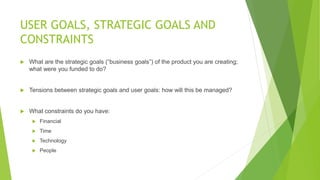USER GOALS, STRATEGIC GOALS AND 
CONSTRAINTS 
 What are the strategic goals (“business goals”) of the product you are creating; 
what were you funded to do? 
 Tensions between strategic goals and user goals: how will this be managed? 
 What constraints do you have: 
 Financial 
 Time 
 Technology 
 People 
 