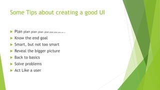 Some Tips about creating a good UI 
 Plan plan plan plan plan plan plan plan plan plan 
 Know the end goal 
 Smart, but not too smart 
 Reveal the bigger picture 
 Back to basics 
 Solve problems 
 Act Like a user 
 