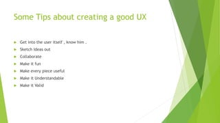 Some Tips about creating a good UX 
 Get into the user itself , know him . 
 Sketch Ideas out 
 Collaborate 
 Make it fun 
 Make every piece useful 
 Make it Understandable 
 Make it Valid 
 