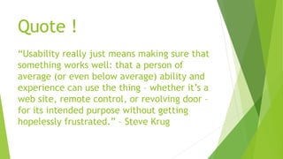 Quote ! 
“Usability really just means making sure that 
something works well: that a person of 
average (or even below average) ability and 
experience can use the thing – whether it’s a 
web site, remote control, or revolving door – 
for its intended purpose without getting 
hopelessly frustrated.” – Steve Krug 
 