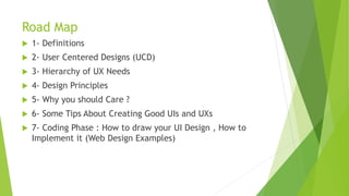 Road Map 
 1- Definitions 
 2- User Centered Designs (UCD) 
 3- Hierarchy of UX Needs 
 4- Design Principles 
 5- Why you should Care ? 
 6- Some Tips About Creating Good UIs and UXs 
 7- Coding Phase : How to draw your UI Design , How to 
Implement it (Web Design Examples) 
 