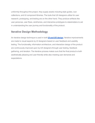 uniformity throughout the project, they supply assets including style guides, icon
collections, and UI component libraries. The tools that UX designers utilize for user
research, prototyping, and testing are on the other hand. They produce artifacts like
user personas, user flows, wireframes, and interactive prototypes to stakeholders to aid
in understanding the user journey and functionality of the product.
Iterative Design Methodology
An iterative design technique is used in both UI and UX design. Iterative improvements
are made to visual aspects by UI designers based on user feedback and usability
testing. The functionality, information architecture, and interaction design of the product
are continuously improved upon by UX designers through user testing, feedback
gathering, and iteration. The iterative process makes sure that the final product is both
aesthetically pleasing and user-friendly while also meeting user demands and
expectations.
 