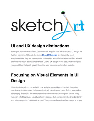 UI and UX design distinctions
For digital products to succeed, user interface (UI) and user experience (UX) design are
two key elements. Although the terms UI and UX design are frequently used
interchangeably, they are two separate professions with different goals and foci. We will
examine the major distinctions between UI and UX design in this post, illuminating the
responsibilities that each plays in boosting user pleasure and product usability.
Focusing on Visual Elements in UI
Design
UI design is largely concerned with how a digital product looks. It entails designing
user-interactive interfaces that are aesthetically pleasing and clear. Button, icon, colour,
typography, and layout are examples of the elements that UI designers create. They
make an effort to provide visually cohesive designs that complement the brand's identity
and raise the product's aesthetic appeal. The purpose of user interface design is to give
 