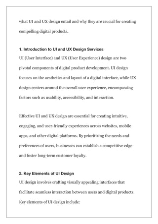 what UI and UX design entail and why they are crucial for creating
compelling digital products.
1. Introduction to UI and UX Design Services
UI (User Interface) and UX (User Experience) design are two
pivotal components of digital product development. UI design
focuses on the aesthetics and layout of a digital interface, while UX
design centers around the overall user experience, encompassing
factors such as usability, accessibility, and interaction.
Effective UI and UX design are essential for creating intuitive,
engaging, and user-friendly experiences across websites, mobile
apps, and other digital platforms. By prioritizing the needs and
preferences of users, businesses can establish a competitive edge
and foster long-term customer loyalty.
2. Key Elements of UI Design
UI design involves crafting visually appealing interfaces that
facilitate seamless interaction between users and digital products.
Key elements of UI design include:
 