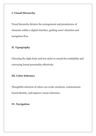 I. Visual Hierarchy
Visual hierarchy dictates the arrangement and prominence of
elements within a digital interface, guiding users’ attention and
navigation flow.
II. Typography
Choosing the right fonts and text styles is crucial for readability and
conveying brand personality effectively.
III. Color Schemes
Thoughtful selection of colors can evoke emotions, communicate
brand identity, and improve visual coherence.
IV. Navigation
 