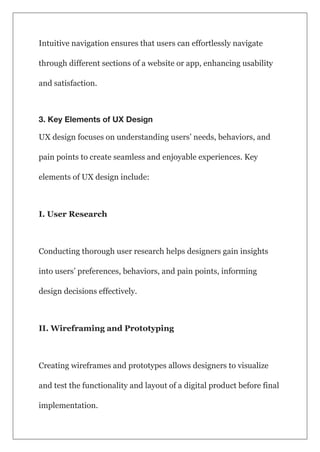 Intuitive navigation ensures that users can effortlessly navigate
through different sections of a website or app, enhancing usability
and satisfaction.
3. Key Elements of UX Design
UX design focuses on understanding users’ needs, behaviors, and
pain points to create seamless and enjoyable experiences. Key
elements of UX design include:
I. User Research
Conducting thorough user research helps designers gain insights
into users’ preferences, behaviors, and pain points, informing
design decisions effectively.
II. Wireframing and Prototyping
Creating wireframes and prototypes allows designers to visualize
and test the functionality and layout of a digital product before final
implementation.
 