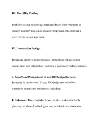 III. Usability Testing
Usability testing involves gathering feedback from real users to
identify usability issues and areas for improvement, ensuring a
user-centric design approach.
IV. Interaction Design
Designing intuitive and responsive interactions enhances user
engagement and satisfaction, fostering a positive overall experience.
4. Benefits of Professional UI and UX Design Services
Investing in professional UI and UX design services offers
numerous benefits for businesses, including:
I. Enhanced User Satisfaction: Intuitive and aesthetically
pleasing interfaces lead to higher user satisfaction and retention.
 
