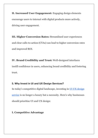 II. Increased User Engagement: Engaging design elements
encourage users to interact with digital products more actively,
driving user engagement.
III. Higher Conversion Rates: Streamlined user experiences
and clear calls-to-action (CTAs) can lead to higher conversion rates
and improved ROI.
IV. Brand Credibility and Trust: Well-designed interfaces
instill confidence in users, enhancing brand credibility and fostering
trust.
5. Why Invest in UI and UX Design Services?
In today’s competitive digital landscape, investing in UI UX design
service is no longer a luxury but a necessity. Here’s why businesses
should prioritize UI and UX design:
I. Competitive Advantage
 