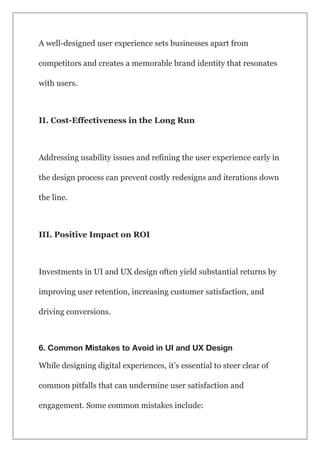 A well-designed user experience sets businesses apart from
competitors and creates a memorable brand identity that resonates
with users.
II. Cost-Effectiveness in the Long Run
Addressing usability issues and refining the user experience early in
the design process can prevent costly redesigns and iterations down
the line.
III. Positive Impact on ROI
Investments in UI and UX design often yield substantial returns by
improving user retention, increasing customer satisfaction, and
driving conversions.
6. Common Mistakes to Avoid in UI and UX Design
While designing digital experiences, it’s essential to steer clear of
common pitfalls that can undermine user satisfaction and
engagement. Some common mistakes include:
 