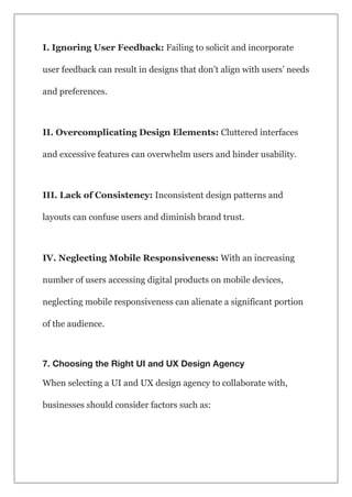 I. Ignoring User Feedback: Failing to solicit and incorporate
user feedback can result in designs that don’t align with users’ needs
and preferences.
II. Overcomplicating Design Elements: Cluttered interfaces
and excessive features can overwhelm users and hinder usability.
III. Lack of Consistency: Inconsistent design patterns and
layouts can confuse users and diminish brand trust.
IV. Neglecting Mobile Responsiveness: With an increasing
number of users accessing digital products on mobile devices,
neglecting mobile responsiveness can alienate a significant portion
of the audience.
7. Choosing the Right UI and UX Design Agency
When selecting a UI and UX design agency to collaborate with,
businesses should consider factors such as:
 