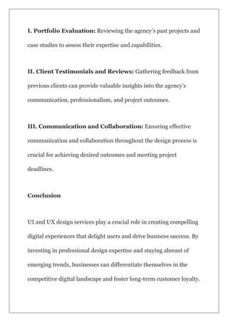 I. Portfolio Evaluation: Reviewing the agency’s past projects and
case studies to assess their expertise and capabilities.
II. Client Testimonials and Reviews: Gathering feedback from
previous clients can provide valuable insights into the agency’s
communication, professionalism, and project outcomes.
III. Communication and Collaboration: Ensuring effective
communication and collaboration throughout the design process is
crucial for achieving desired outcomes and meeting project
deadlines.
Conclusion
UI and UX design services play a crucial role in creating compelling
digital experiences that delight users and drive business success. By
investing in professional design expertise and staying abreast of
emerging trends, businesses can differentiate themselves in the
competitive digital landscape and foster long-term customer loyalty.
 