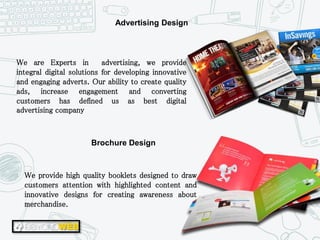 We provide high quality booklets designed to draw
customers attention with highlighted content and
innovative designs for creating awareness about
merchandise.
We are Experts in advertising, we provide
integral digital solutions for developing innovative
and engaging adverts. Our ability to create quality
ads, increase engagement and converting
customers has defined us as best digital
advertising company
Advertising Design
Brochure Design
 