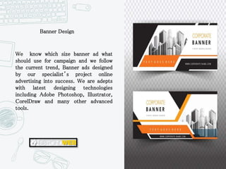 We know which size banner ad what
should use for campaign and we follow
the current trend, Banner ads designed
by our specialist’s project online
advertising into success. We are adepts
with latest designing technologies
including Adobe Photoshop, Illustrator,
CorelDraw and many other advanced
tools.
Banner Design
 