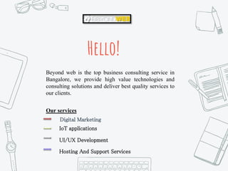 Hello!
Beyond web is the top business consulting service in
Bangalore, we provide high value technologies and
consulting solutions and deliver best quality services to
our clients.
Our services
Digital Marketing
IoT applications
UI/UX Development
Hosting And Support Services
 