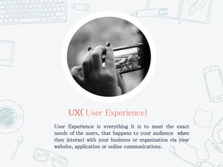UX( User Experience)
User Experience is everything it is to meet the exact
needs of the users, that happens to your audience when
they interact with your business or organization via your
website, application or online communications.
 