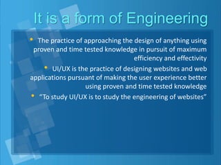 It is a form of Engineering
• The practice of approaching the design of anything using
proven and time tested knowledge in pursuit of maximum
efficiency and effectivity
• UI/UX is the practice of designing websites and web
applications pursuant of making the user experience better
using proven and time tested knowledge
• “To study UI/UX is to study the engineering of websites”
 