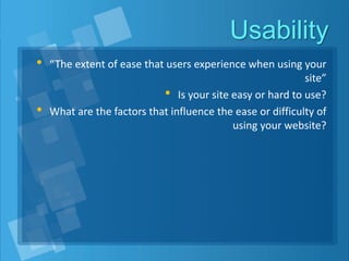 Usability
• “The extent of ease that users experience when using your
site”
• Is your site easy or hard to use?
• What are the factors that influence the ease or difficulty of
using your website?
 