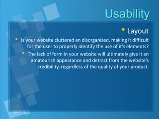 Usability
• Layout
• Is your website cluttered an disorganized, making it difficult
for the user to properly identify the use of it’s elements?
• The lack of form in your website will ultimately give it an
amateurish appearance and detract from the website’s
credibility, regardless of the quality of your product.
 