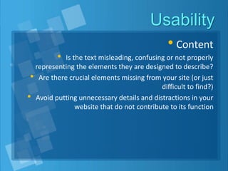 Usability
• Content
• Is the text misleading, confusing or not properly
representing the elements they are designed to describe?
• Are there crucial elements missing from your site (or just
difficult to find?)
• Avoid putting unnecessary details and distractions in your
website that do not contribute to its function
 