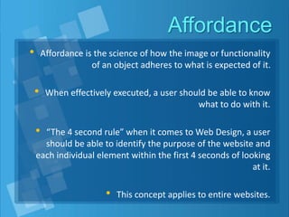 Affordance
• Affordance is the science of how the image or functionality
of an object adheres to what is expected of it.
• When effectively executed, a user should be able to know
what to do with it.
• “The 4 second rule” when it comes to Web Design, a user
should be able to identify the purpose of the website and
each individual element within the first 4 seconds of looking
at it.
• This concept applies to entire websites.
 