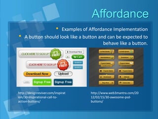 Affordance
• Examples of Affordance Implementation
• A button should look like a button and can be expected to
behave like a button.
http://designreviver.com/inspirat
ion/30-inspirational-call-to-
action-buttons/
http://www.web3mantra.com/20
12/02/15/30-awesome-psd-
buttons/
 