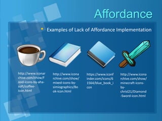 Affordance
• Examples of Lack of Affordance Implementation
http://www.iconar
chive.com/show/f
ood-icons-by-aha-
soft/coffee-
icon.html
http://www.icona
rchive.com/show/
mixed-icons-by-
simiographics/Bo
ok-icon.html
https://www.iconf
inder.com/icons/6
1564/blue_book_i
con
http://www.icona
rchive.com/show/
minecraft-icons-
by-
chrisl21/Diamond
-Sword-icon.html
 