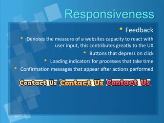 Responsiveness
• Feedback
• Denotes the measure of a websites capacity to react with
user input, this contributes greatly to the UX
• Buttons that depress on click
• Loading indicators for processes that take time
• Confirmation messages that appear after actions performed
 