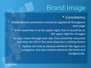 Brand Image
• Consistency
• Standards and conventions should be applied all throughout
each page
• If the search bar is at the upper right, then it should be at
the upper right for all pages
• As users move through your site, they should be reassured
that they are still in the same place by a unifying theme
• Applies not only to obvious elements like logos and
navigation, but also content elements like fonts and
backgrounds.
 