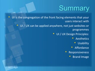Summary
• UI is the congregation of the front facing elements that your
users interact with
• UI / UX can be applied anywhere, not just websites or
programmes
• UI / UX Design Principles:
• Aesthetics
• Usability
• Affordance
• Responsiveness
• Brand Image
 