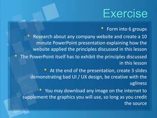 Exercise
• Form into 6 groups
• Research about any company website and create a 10
minute PowerPoint presentation explaining how the
website applied the principles discussed in this lesson
• The PowerPoint itself has to exhibit the principles discussed
in this lesson
• At the end of the presentation, create 3 slides
demonstrating bad UI / UX design, be creative with the
ugliness
• You may download any image on the internet to
supplement the graphics you will use, so long as you credit
the source
 