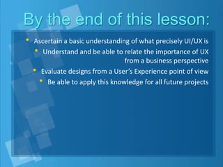 By the end of this lesson:
• Ascertain a basic understanding of what precisely UI/UX is
• Understand and be able to relate the importance of UX
from a business perspective
• Evaluate designs from a User’s Experience point of view
• Be able to apply this knowledge for all future projects
 