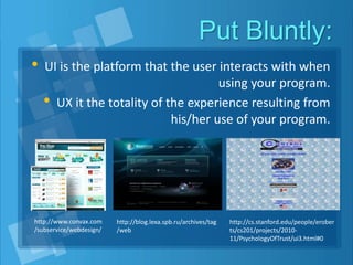 Put Bluntly:
• UI is the platform that the user interacts with when
using your program.
• UX it the totality of the experience resulting from
his/her use of your program.
http://www.convax.com
/subservice/webdesign/
http://blog.lexa.spb.ru/archives/tag
/web
http://cs.stanford.edu/people/erober
ts/cs201/projects/2010-
11/PsychologyOfTrust/ui3.html#0
 